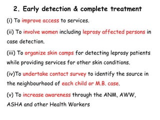 2. Early detection & complete treatment
(i) To improve access to services.
(ii) To involve women including leprosy affected persons in
case detection.
(iii) To organize skin camps for detecting leprosy patients
while providing services for other skin conditions.
(iv)To undertake contact survey to identify the source in
the neighbourhood of each child or M.B. case.
(v) To increase awareness through the ANM, AWW,
ASHA and other Health Workers
 