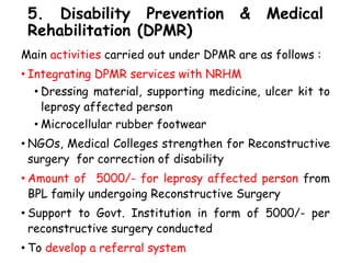 5. Disability Prevention & Medical
Rehabilitation (DPMR)
Main activities carried out under DPMR are as follows :
• Integrating DPMR services with NRHM
• Dressing material, supporting medicine, ulcer kit to
leprosy affected person
• Microcellular rubber footwear
• NGOs, Medical Colleges strengthen for Reconstructive
surgery for correction of disability
• Amount of 5000/- for leprosy affected person from
BPL family undergoing Reconstructive Surgery
• Support to Govt. Institution in form of 5000/- per
reconstructive surgery conducted
• To develop a referral system
 