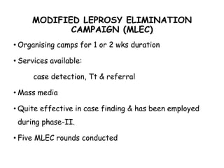 MODIFIED LEPROSY ELIMINATION
CAMPAIGN (MLEC)
• Organising camps for 1 or 2 wks duration
• Services available:
case detection, Tt & referral
• Mass media
• Quite effective in case finding & has been employed
during phase-II.
• Five MLEC rounds conducted
 