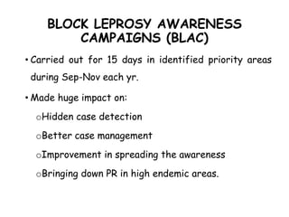 BLOCK LEPROSY AWARENESS
CAMPAIGNS (BLAC)
• Carried out for 15 days in identified priority areas
during Sep-Nov each yr.
• Made huge impact on:
oHidden case detection
oBetter case management
oImprovement in spreading the awareness
oBringing down PR in high endemic areas.
 