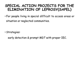 SPECIAL ACTION PROJECTS FOR THE
ELIMINATION OF LEPROSY(SAPEL)
• For people living in special difficult to access areas or
situation or neglected communities.
• Strategies:
early detection & prompt MDT with proper IEC.
 
