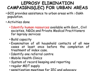 LEPROSY ELIMINATION
CAMPAIGNS(LEC) FOR URBAN AREAS
• GOI provides assistance to urban areas with 1lakh
population.
• Activities done
• Identify human resources available with Govt., Civil
societies, NGOs and Private Medical Practitioners
for leprosy services
• Build capacity
• Examination of all household contacts of all new
cases at least once before the completion of
treatment of index case.
• Identify one referral centre
• Mobile Health Clinics
• System of record keeping and reporting
• regular MDT supply
• sensitization meetings for IEC and advocacy
 