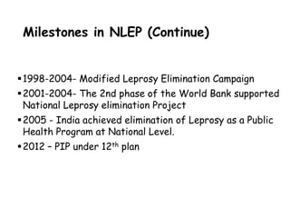 Milestones in NLEP (Continue)
1998-2004- Modified Leprosy Elimination Campaign
2001-2004- The 2nd phase of the World Bank supported
National Leprosy elimination Project
2005 - India achieved elimination of Leprosy as a Public
Health Program at National Level.
2012 – PIP under 12th plan
 