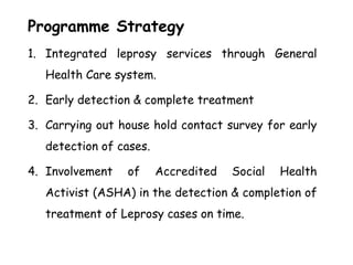 Programme Strategy
1. Integrated leprosy services through General
Health Care system.
2. Early detection & complete treatment
3. Carrying out house hold contact survey for early
detection of cases.
4. Involvement of Accredited Social Health
Activist (ASHA) in the detection & completion of
treatment of Leprosy cases on time.
 