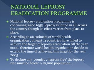  National leprosy eradication programme is
continuing since 1955. leprosy is found in all across
the country though its effect varries from place to
place.
 According to an estimate of world health
organization , at least 11 countries have failed to
achieve the target of leprosy eradication till the year
2000. therefore world health organization decide to
extend the time of achieving this target by the year
2005.
 To declare any country , ‘leprosy free’ the leprosy
rate must be below 1/10,000 population .
 