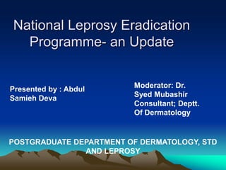 National Leprosy Eradication
Programme- an Update
Presented by : Abdul
Samieh Deva
Moderator: Dr.
Syed Mubashir
Consultant; Deptt.
Of Dermatology
POSTGRADUATE DEPARTMENT OF DERMATOLOGY, STD
AND LEPROSY
 