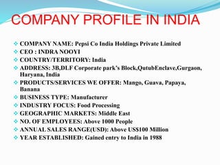 COMPANY PROFILE IN INDIA 
 COMPANY NAME: Pepsi Co India Holdings Private Limited 
 CEO : INDRA NOOYI 
 COUNTRY/TERRITORY: India 
 ADDRESS: 3B,DLF Corporate park’s Block,QutubEnclave,Gurgaon, 
Haryana, India 
 PRODUCTS/SERVICES WE OFFER: Mango, Guava, Papaya, 
Banana 
 BUSINESS TYPE: Manufacturer 
 INDUSTRY FOCUS: Food Processing 
 GEOGRAPHIC MARKETS: Middle East 
 NO. OF EMPLOYEES: Above 1000 People 
 ANNUAL SALES RANGE(USD): Above US$100 Million 
 YEAR ESTABLISHED: Gained entry to India in 1988 
 