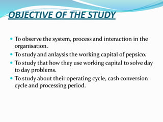 OBJECTIVE OF THE STUDY 
 To observe the system, process and interaction in the 
organisation. 
 To study and anlaysis the working capital of pepsico. 
 To study that how they use working capital to solve day 
to day problems. 
 To study about their operating cycle, cash conversion 
cycle and processing period. 
 