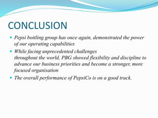 CONCLUSION 
 Pepsi bottling group has once again, demonstrated the power 
of our operating capabilities 
 While facing unprecedented challenges 
throughout the world, PBG showed flexibility and discipline to 
advance our business priorities and become a stronger, more 
focused organisation 
 The overall performance of PepsiCo is on a good track. 
 