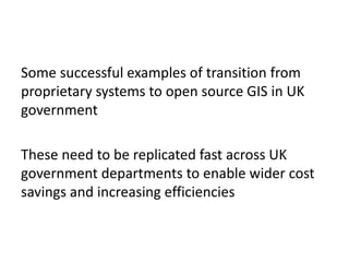 Some successful examples of transition from
proprietary systems to open source GIS in UK
government
These need to be replicated fast across UK
government departments to enable wider cost
savings and increasing efficiencies
 