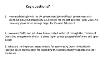 1. How much (roughly) is the UK government (central/local government etc)
spending in buying properitery GIS licences for the last 10 years (2005-2015)? Is
there any plans for on savings target for the next 10 years ?
2. How many SMEs and jobs have been created in the UK through the creation of
Open Geo ecosystem in the last 5 years (open source geospatial software and open
data)?
3. What are the important steps needed for accelerating Open Innovation in
location based technologies for expanding the Digital economy opportunities for
the future.
Key questions?
 