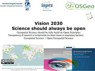 Vision 2030
Science should always be open
Geospatial Science should be fully build on Open Principles
Transparency of research is fundamental (no black boxes or proprietary barriers).
Geospatial Science = Open Geospatial Science
Open Geospatial Labs are being established worldwide to scale up research and
teaching globally as part of the ICA-OSGeo MoU
 
