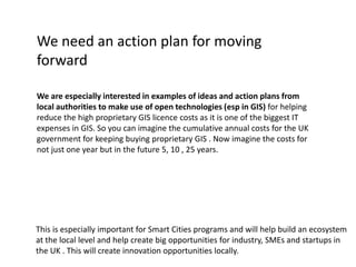 We need an action plan for moving
forward
We are especially interested in examples of ideas and action plans from
local authorities to make use of open technologies (esp in GIS) for helping
reduce the high proprietary GIS licence costs as it is one of the biggest IT
expenses in GIS. So you can imagine the cumulative annual costs for the UK
government for keeping buying proprietary GIS . Now imagine the costs for
not just one year but in the future 5, 10 , 25 years.
This is especially important for Smart Cities programs and will help build an ecosystem
at the local level and help create big opportunities for industry, SMEs and startups in
the UK . This will create innovation opportunities locally.
 