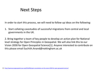 In order to start this process, we will need to follow up ideas on the following:
1. Start collating casestudies of successful migrations from central and local
governments in the UK.
2. Bring together a team of key people to develop an action plan for National
level strategy for Open Principles in Geospatial. We will also link this to our
Vision 2030 for Open Geospatial Science[1]. Anyone interested to contribute on
this please email Suchith.Anand@nottingham.ac.uk
Next Steps
[1] http://opensourcegeospatial.icaci.org/2016/06/open-consultation-on-the-vision-2030-for-open-geospatial-science/
 