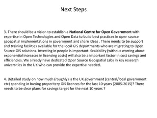 3. There should be a vision to establish a National Centre for Open Government with
expertise in Open Technologies and Open Data to build best practices in open source
geospatial implementations in government and share ideas . There needs to be support
and training facilities available for the local GIS departments who are migrating to Open
Source GIS solutions. Investing in people is important. Scalability (without worring about
exponential increases in licensing costs) will also be a important factor in cost savings and
efficiencies. We already have dedicated Open Source Geospatial Labs in key research
universities in the UK who can provide the expertise needed.
4. Detailed study on how much (roughly) is the UK government (central/local government
etc) spending in buying properitery GIS licences for the last 10 years (2005-2015)? There
needs to be clear plans for savings target for the next 10 years ?
Next Steps
 
