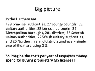 Big picture
In the UK there are
433 principal authorities: 27 county councils, 55
unitary authorities, 32 London boroughs, 36
Metropolitan boroughs, 201 districts, 32 Scottish
unitary authorities, 22 Welsh unitary authorities,
and 26 Northern Ireland districts ,and every single
one of them are using GIS
So imagine the costs per year of taxpayers money
spend for buying proprietary GIS licences !
 