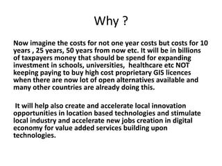 Why ?
Now imagine the costs for not one year costs but costs for 10
years , 25 years, 50 years from now etc. It will be in billions
of taxpayers money that should be spend for expanding
investment in schools, universities, healthcare etc NOT
keeping paying to buy high cost proprietary GIS licences
when there are now lot of open alternatives available and
many other countries are already doing this.
It will help also create and accelerate local innovation
opportunities in location based technologies and stimulate
local industry and accelerate new jobs creation in digital
economy for value added services building upon
technologies.
 