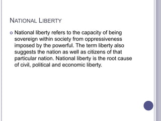 NATIONAL LIBERTY


National liberty refers to the capacity of being
sovereign within society from oppressiveness
imposed by the powerful. The term liberty also
suggests the nation as well as citizens of that
particular nation. National liberty is the root cause
of civil, political and economic liberty.

 