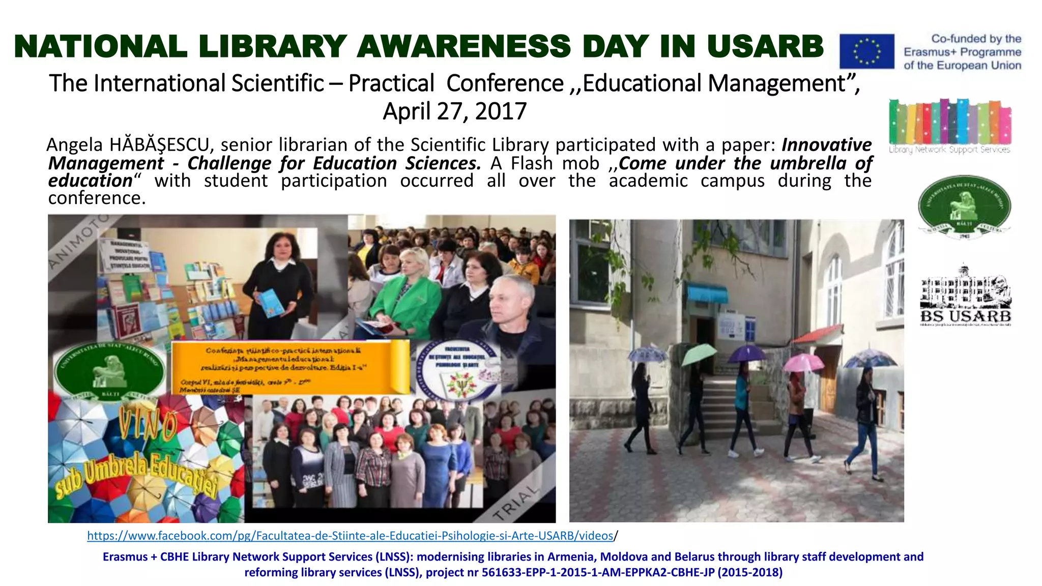 The International Scientific – Practical Conference ,,Educational Management”,
April 27, 2017
Angela HĂBĂŞESCU, senior librarian of the Scientific Library participated with a paper: Innovative
Management - Challenge for Education Sciences. A Flash mob ,,Come under the umbrella of
education“ with student participation occurred all over the academic campus during the
conference.
Erasmus + CBHE Library Network Support Services (LNSS): modernising libraries in Armenia, Moldova and Belarus through library staff development and
reforming library services (LNSS), project nr 561633-EPP-1-2015-1-AM-EPPKA2-CBHE-JP (2015-2018)
https://www.facebook.com/pg/Facultatea-de-Stiinte-ale-Educatiei-Psihologie-si-Arte-USARB/videos/
NATIONAL LIBRARY AWARENESS DAY IN USARB
 