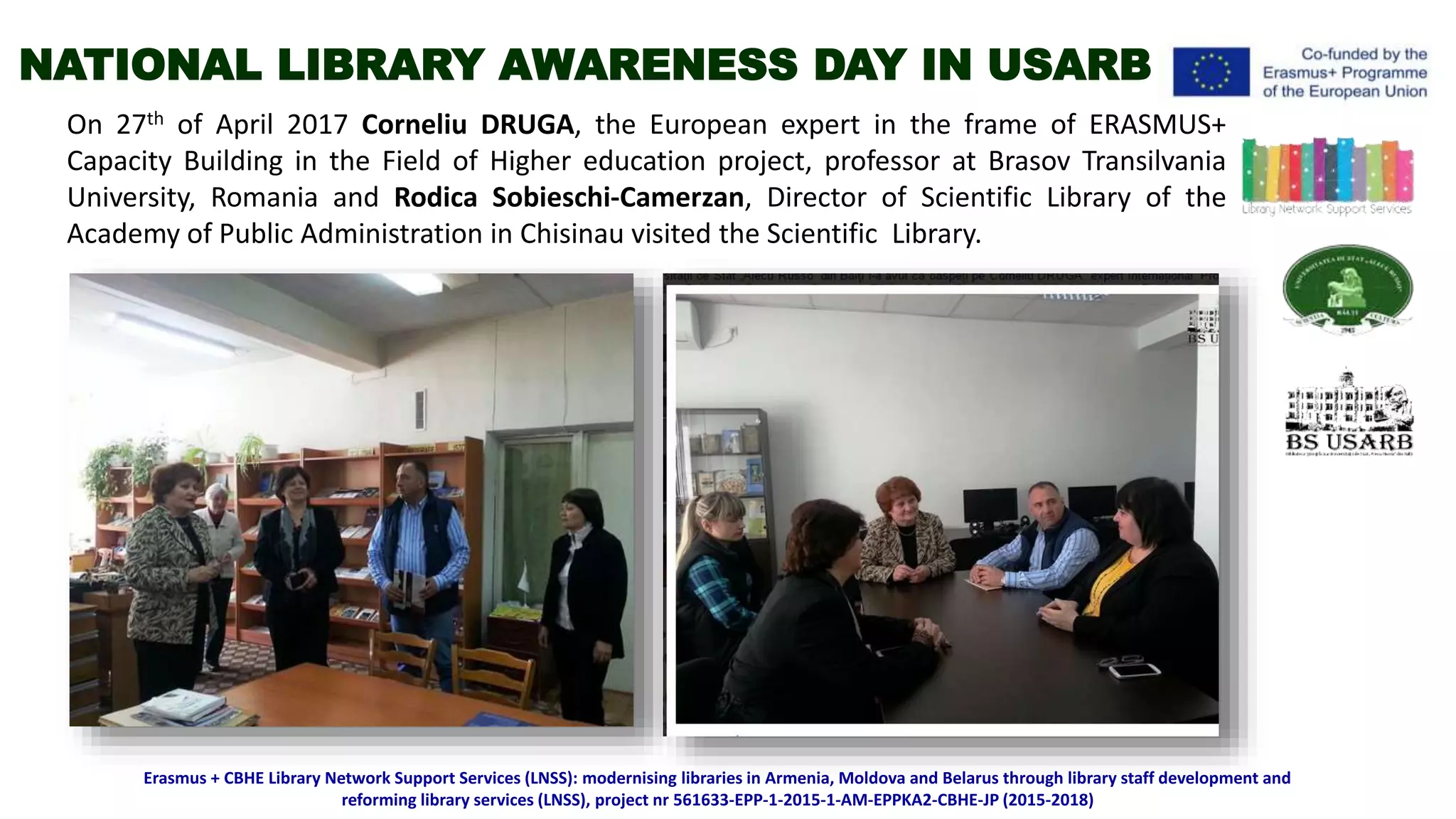 On 27th of April 2017 Corneliu DRUGA, the European expert in the frame of ERASMUS+
Capacity Building in the Field of Higher education project, professor at Brasov Transilvania
University, Romania and Rodica Sobieschi-Camerzan, Director of Scientific Library of the
Academy of Public Administration in Chisinau visited the Scientific Library.
Erasmus + CBHE Library Network Support Services (LNSS): modernising libraries in Armenia, Moldova and Belarus through library staff development and
reforming library services (LNSS), project nr 561633-EPP-1-2015-1-AM-EPPKA2-CBHE-JP (2015-2018)
NATIONAL LIBRARY AWARENESS DAY IN USARB
 