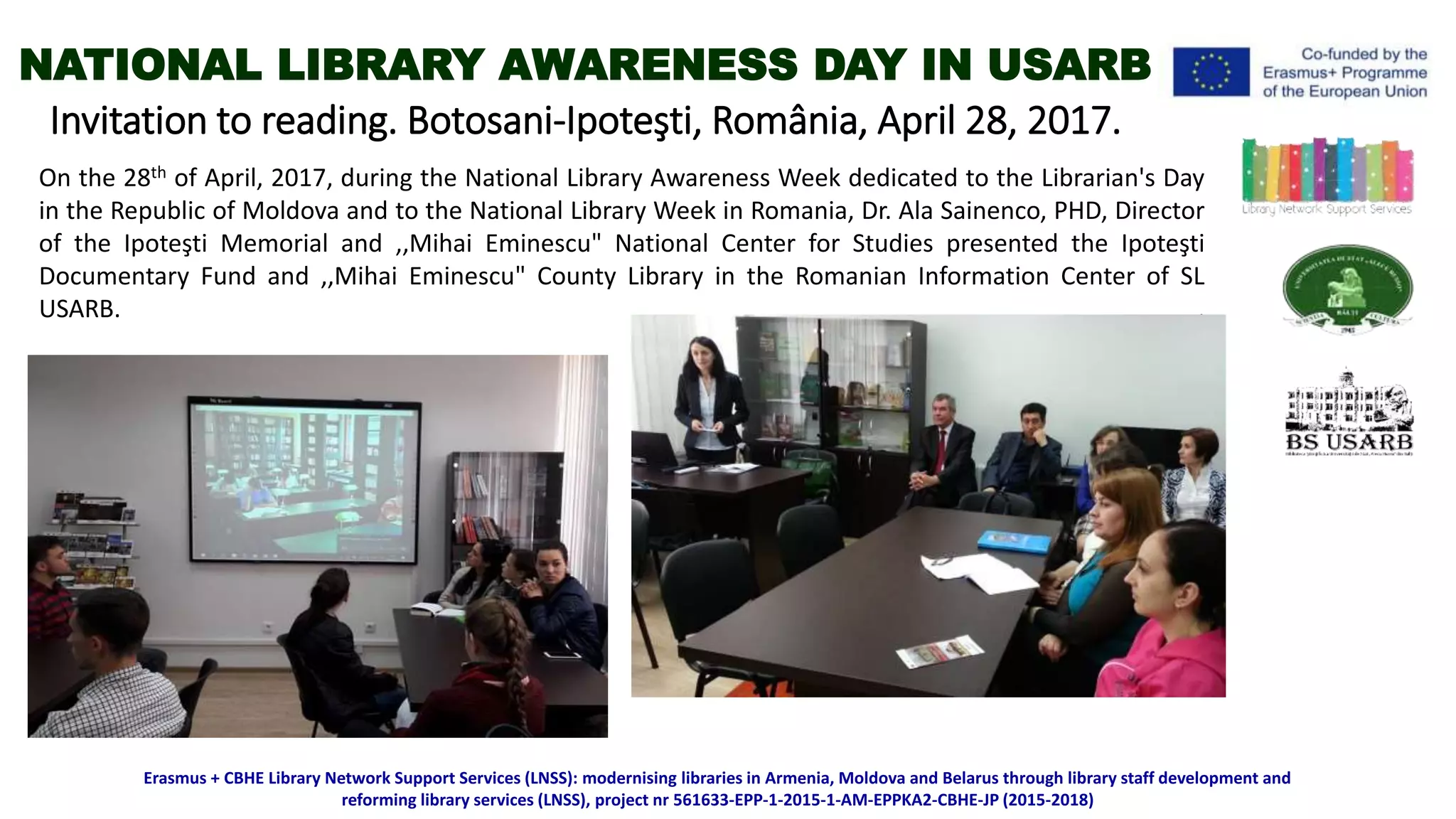 Invitation to reading. Botosani-Ipoteşti, România, April 28, 2017.
On the 28th of April, 2017, during the National Library Awareness Week dedicated to the Librarian's Day
in the Republic of Moldova and to the National Library Week in Romania, Dr. Ala Sainenco, PHD, Director
of the Ipoteşti Memorial and ,,Mihai Eminescu" National Center for Studies presented the Ipoteşti
Documentary Fund and ,,Mihai Eminescu" County Library in the Romanian Information Center of SL
USARB. .
Erasmus + CBHE Library Network Support Services (LNSS): modernising libraries in Armenia, Moldova and Belarus through library staff development and
reforming library services (LNSS), project nr 561633-EPP-1-2015-1-AM-EPPKA2-CBHE-JP (2015-2018)
NATIONAL LIBRARY AWARENESS DAY IN USARB
 