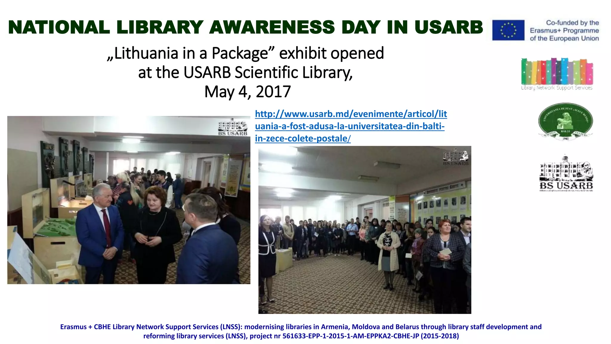 „Lithuania in a Package” exhibit opened
at the USARB Scientific Library,
May 4, 2017
Erasmus + CBHE Library Network Support Services (LNSS): modernising libraries in Armenia, Moldova and Belarus through library staff development and
reforming library services (LNSS), project nr 561633-EPP-1-2015-1-AM-EPPKA2-CBHE-JP (2015-2018)
http://www.usarb.md/evenimente/articol/lit
uania-a-fost-adusa-la-universitatea-din-balti-
in-zece-colete-postale/
NATIONAL LIBRARY AWARENESS DAY IN USARB
 
