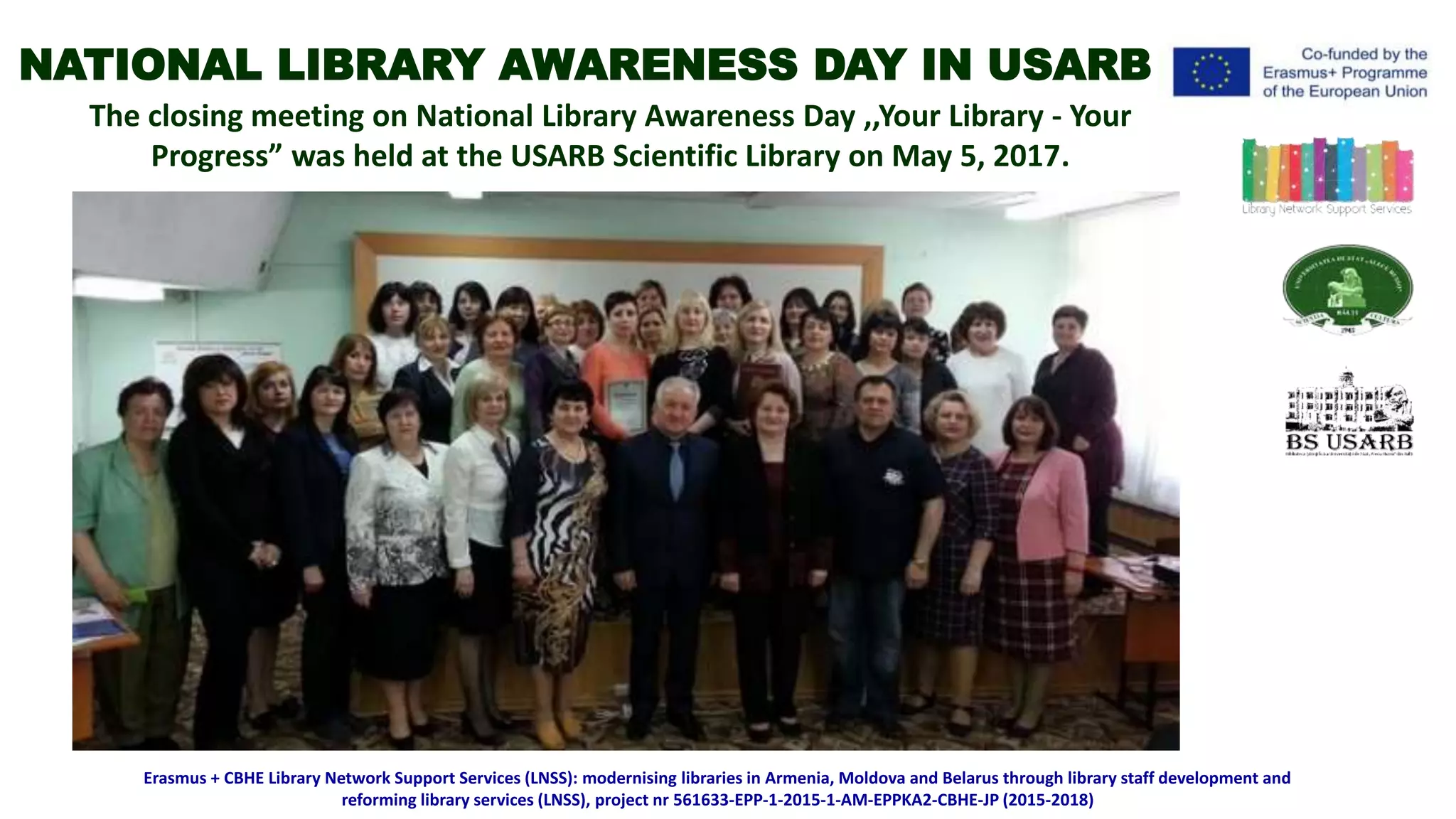 The closing meeting on National Library Awareness Day ,,Your Library - Your
Progress” was held at the USARB Scientific Library on May 5, 2017.
Erasmus + CBHE Library Network Support Services (LNSS): modernising libraries in Armenia, Moldova and Belarus through library staff development and
reforming library services (LNSS), project nr 561633-EPP-1-2015-1-AM-EPPKA2-CBHE-JP (2015-2018)
NATIONAL LIBRARY AWARENESS DAY IN USARB
 