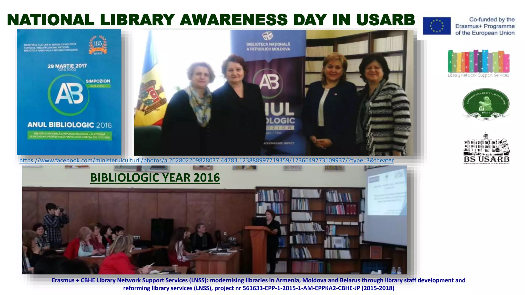BIBLIOLOGIC YEAR 2016
Erasmus + CBHE Library Network Support Services (LNSS): modernising libraries in Armenia, Moldova and Belarus through library staff development and
reforming library services (LNSS), project nr 561633-EPP-1-2015-1-AM-EPPKA2-CBHE-JP (2015-2018)
https://www.facebook.com/ministerulculturii/photos/a.202802209828037.44783.123888997719359/1236649773109937/?type=3&theater
NATIONAL LIBRARY AWARENESS DAY IN USARB
 