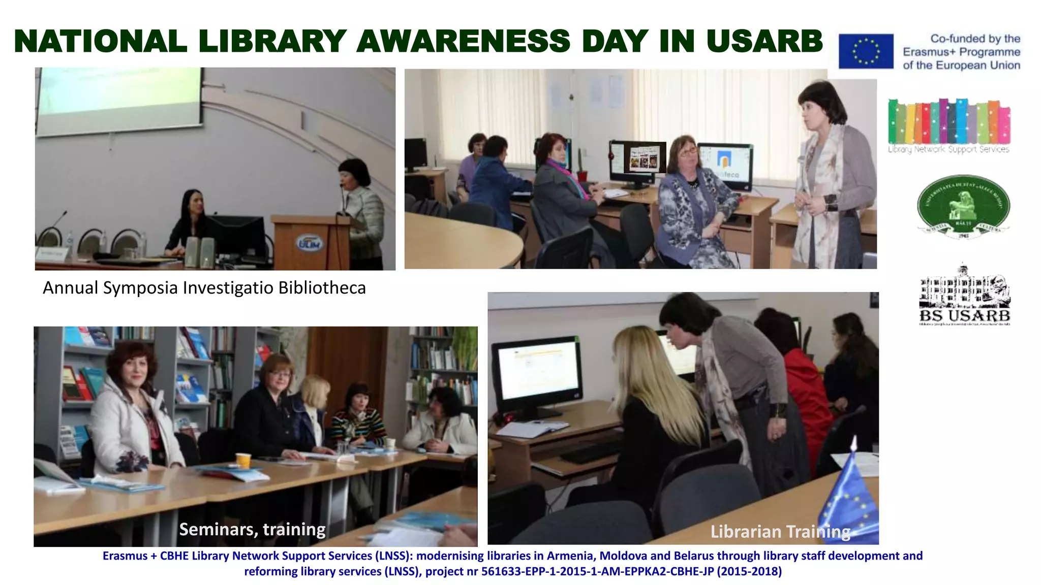 Annual Symposia Investigatio Bibliotheca
Librarian TrainingSeminars, training
Erasmus + CBHE Library Network Support Services (LNSS): modernising libraries in Armenia, Moldova and Belarus through library staff development and
reforming library services (LNSS), project nr 561633-EPP-1-2015-1-AM-EPPKA2-CBHE-JP (2015-2018)
NATIONAL LIBRARY AWARENESS DAY IN USARB
 