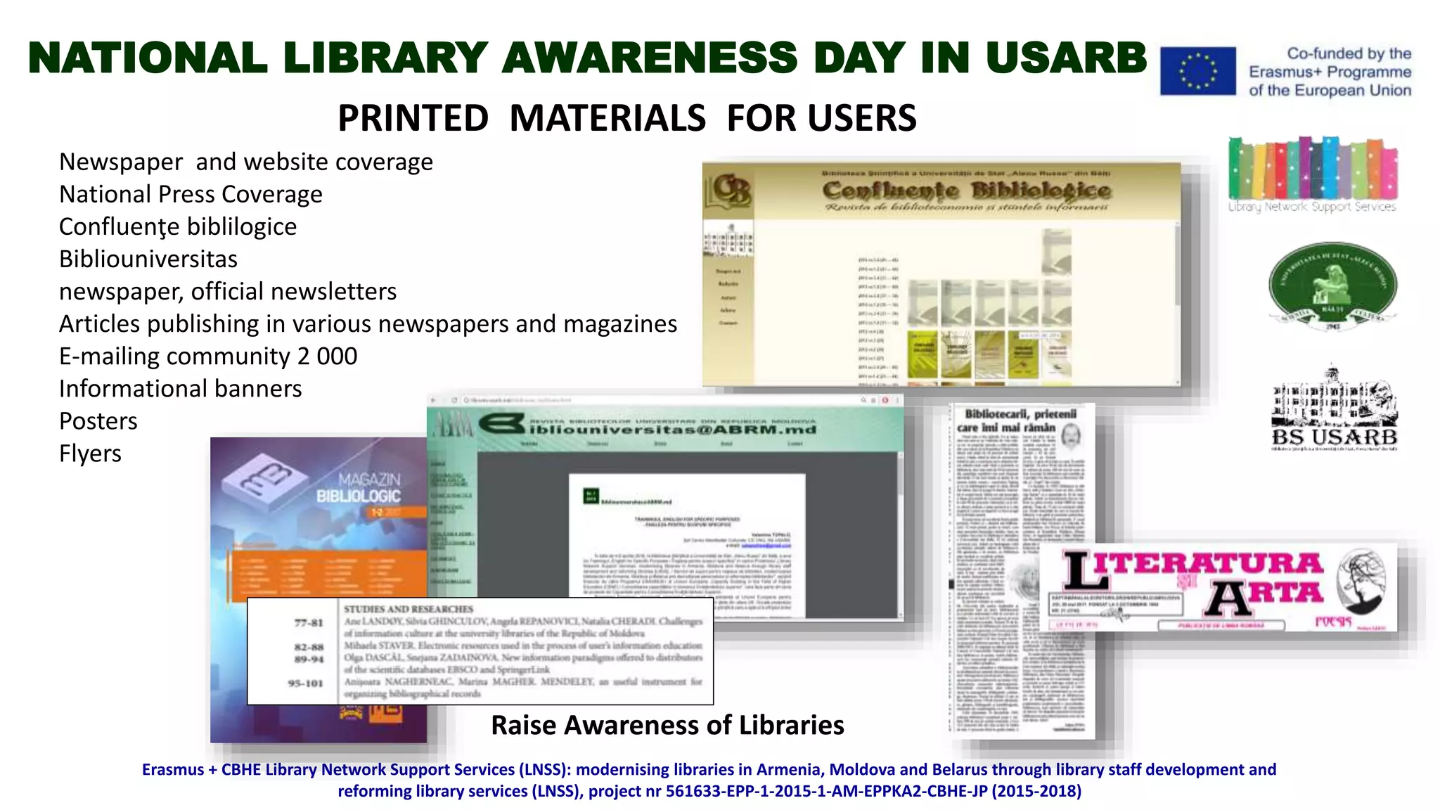 Raise Awareness of Libraries
PRINTED MATERIALS FOR USERS
Newspaper and website coverage
National Press Coverage
Confluenţe biblilogice
Bibliouniversitas
newspaper, official newsletters
Articles publishing in various newspapers and magazines
E-mailing community 2 000
Informational banners
Posters
Flyers
Erasmus + CBHE Library Network Support Services (LNSS): modernising libraries in Armenia, Moldova and Belarus through library staff development and
reforming library services (LNSS), project nr 561633-EPP-1-2015-1-AM-EPPKA2-CBHE-JP (2015-2018)
NATIONAL LIBRARY AWARENESS DAY IN USARB
 