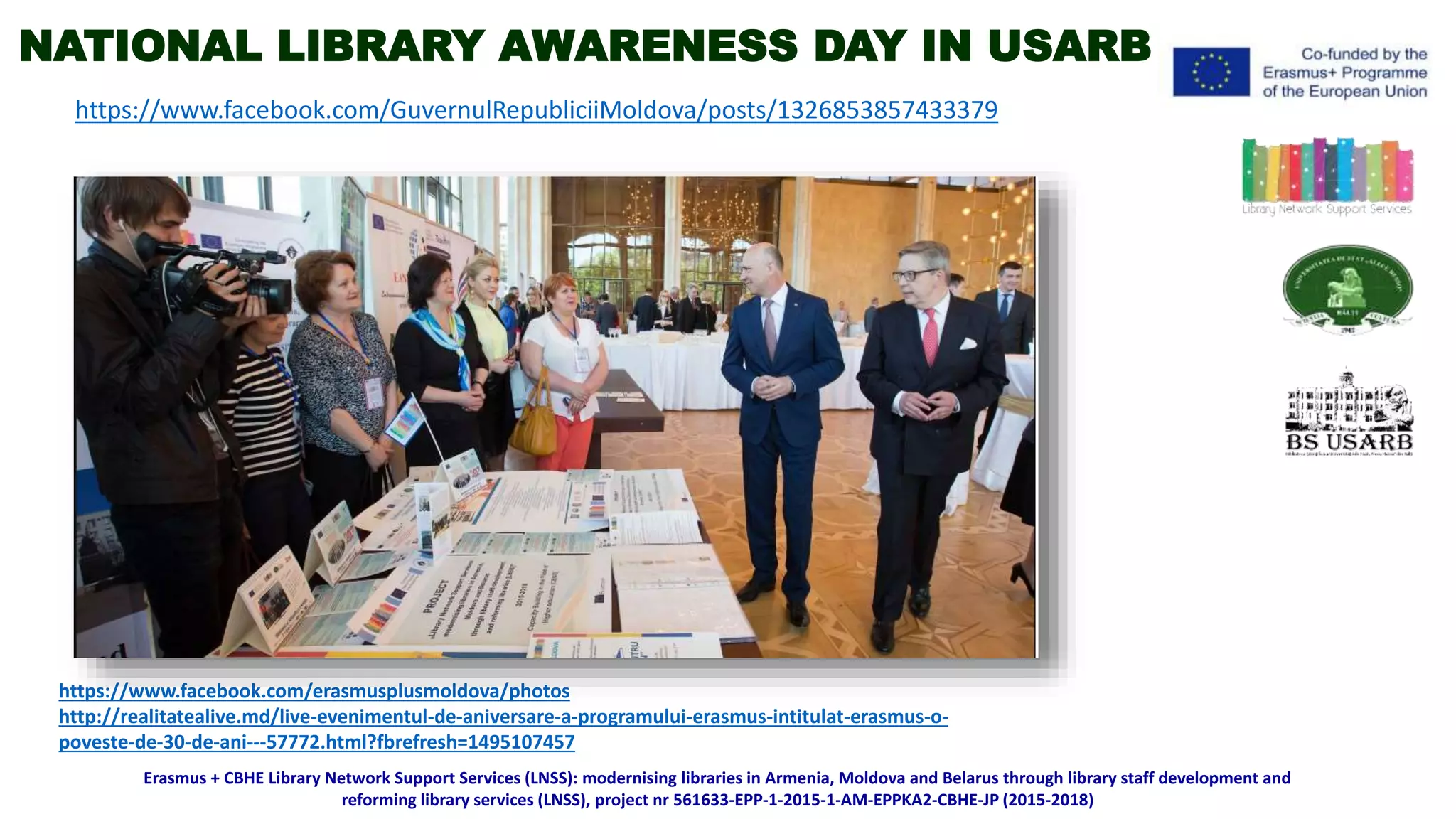 https://www.facebook.com/erasmusplusmoldova/photos
http://realitatealive.md/live-evenimentul-de-aniversare-a-programului-erasmus-intitulat-erasmus-o-
poveste-de-30-de-ani---57772.html?fbrefresh=1495107457
https://www.facebook.com/GuvernulRepubliciiMoldova/posts/1326853857433379
Erasmus + CBHE Library Network Support Services (LNSS): modernising libraries in Armenia, Moldova and Belarus through library staff development and
reforming library services (LNSS), project nr 561633-EPP-1-2015-1-AM-EPPKA2-CBHE-JP (2015-2018)
NATIONAL LIBRARY AWARENESS DAY IN USARB
 