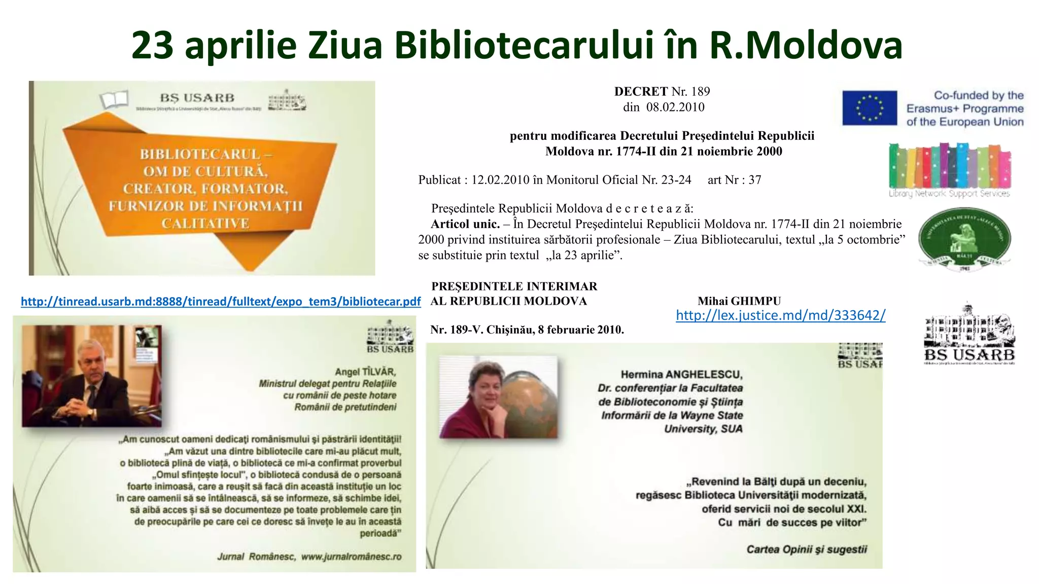 23 aprilie Ziua Bibliotecarului în R.Moldova
DECRET Nr. 189
din 08.02.2010
pentru modificarea Decretului Preşedintelui Republicii
Moldova nr. 1774-II din 21 noiembrie 2000
Publicat : 12.02.2010 în Monitorul Oficial Nr. 23-24 art Nr : 37
Preşedintele Republicii Moldova d e c r e t e a z ă:
Articol unic. – În Decretul Preşedintelui Republicii Moldova nr. 1774-II din 21 noiembrie
2000 privind instituirea sărbătorii profesionale – Ziua Bibliotecarului, textul „la 5 octombrie”
se substituie prin textul „la 23 aprilie”.
PREŞEDINTELE INTERIMAR
AL REPUBLICII MOLDOVA Mihai GHIMPU
Nr. 189-V. Chişinău, 8 februarie 2010.
http://lex.justice.md/md/333642/
http://tinread.usarb.md:8888/tinread/fulltext/expo_tem3/bibliotecar.pdf
 