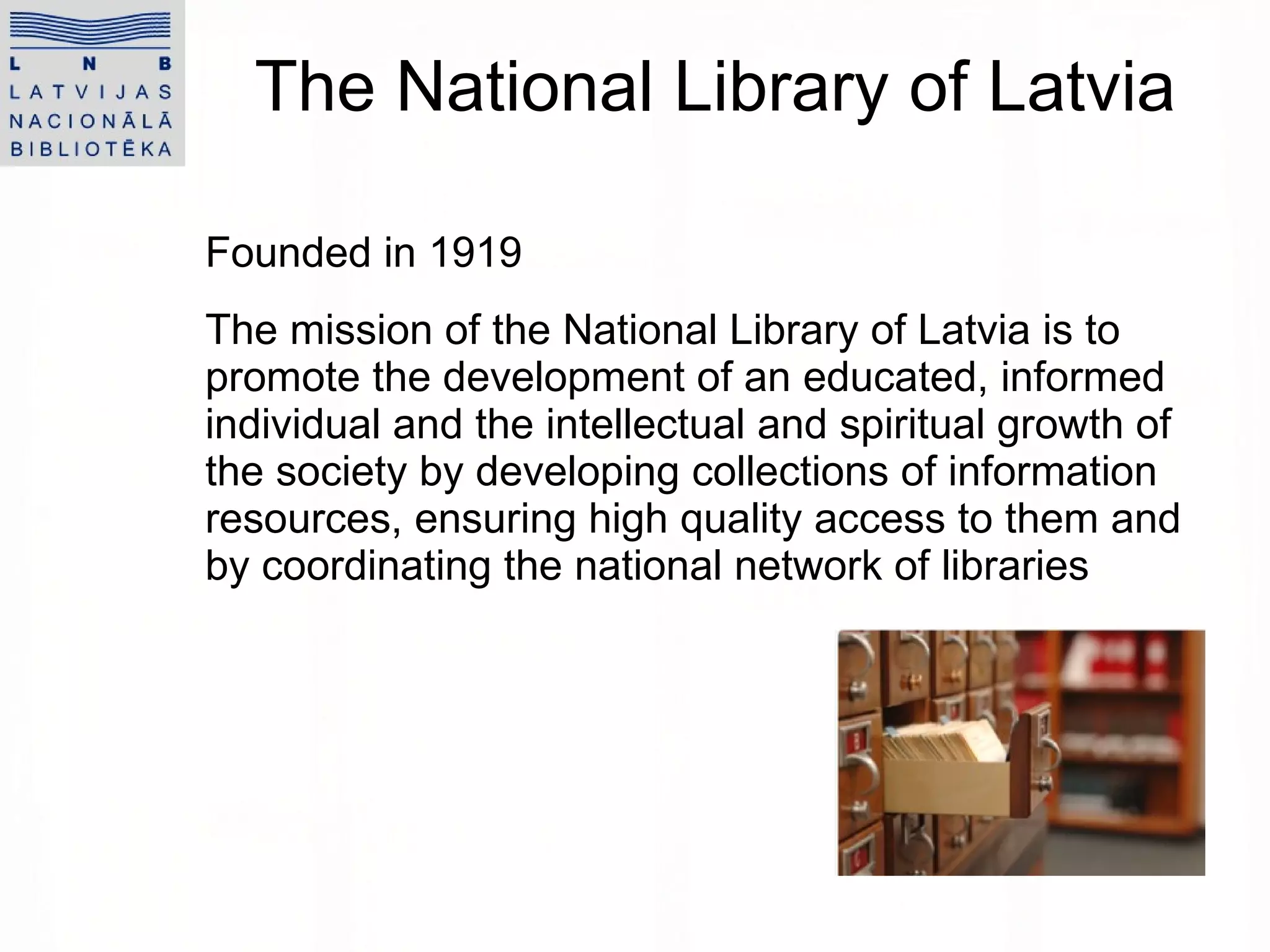 The National Library of Latvia Founded in 1919 The  mission  of the National Library of Latvia  is to promote the development of an   educated, informed individual and the intellectual and spiritual growth of the society by developing collections of information resources, ensuring high quality access to them and by coordinating the   national network of libraries 