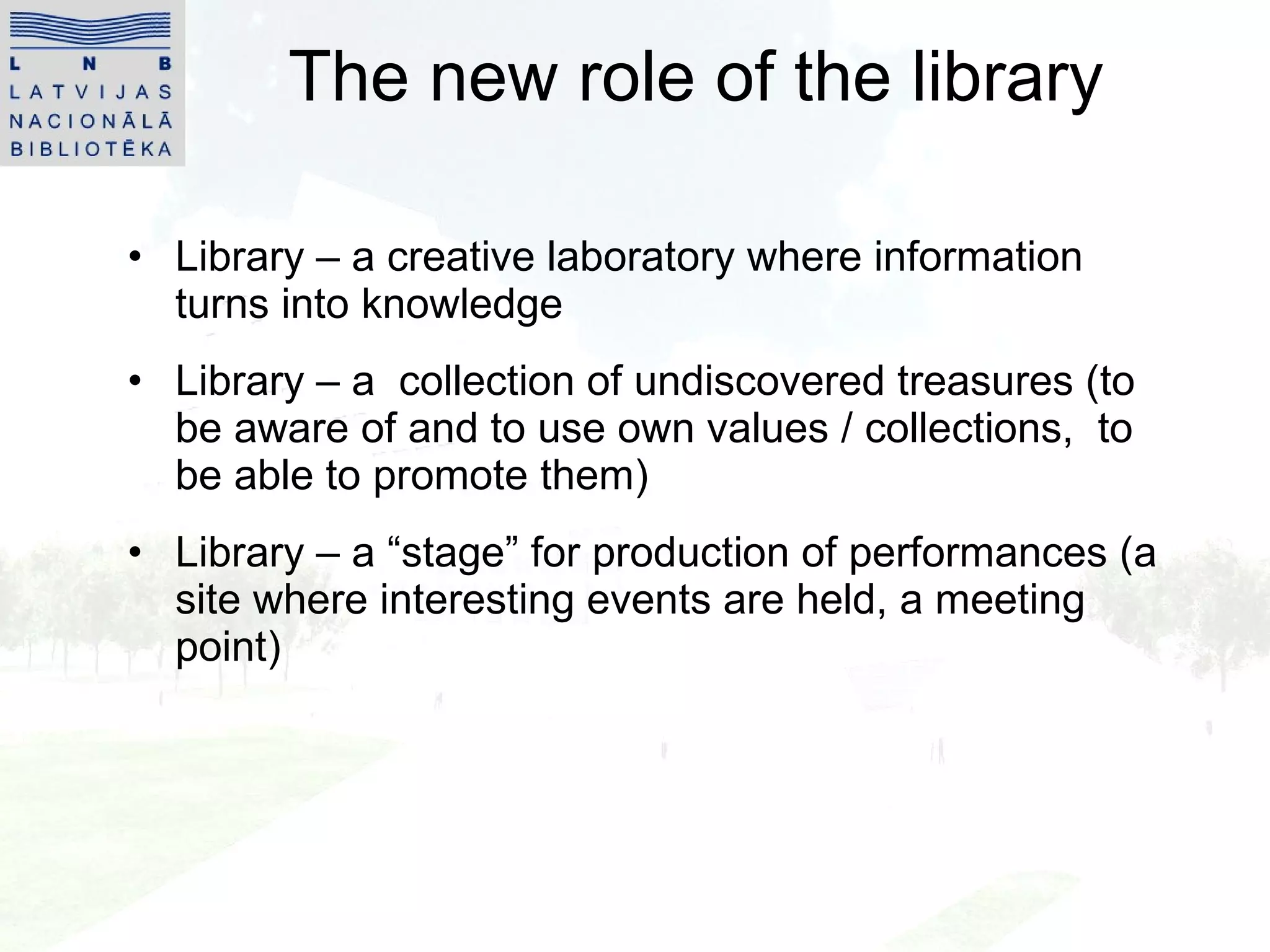 The new role of the library Library – a creati v e laboratory where information turns into knowledge Library – a  collection of undiscovered treasures (to be aware of and to use own values   / collections,  to  be able to  promote  them) Library –  a  “stage” for produc tion of  performances (a site where interesting events are held, a meeting point) 