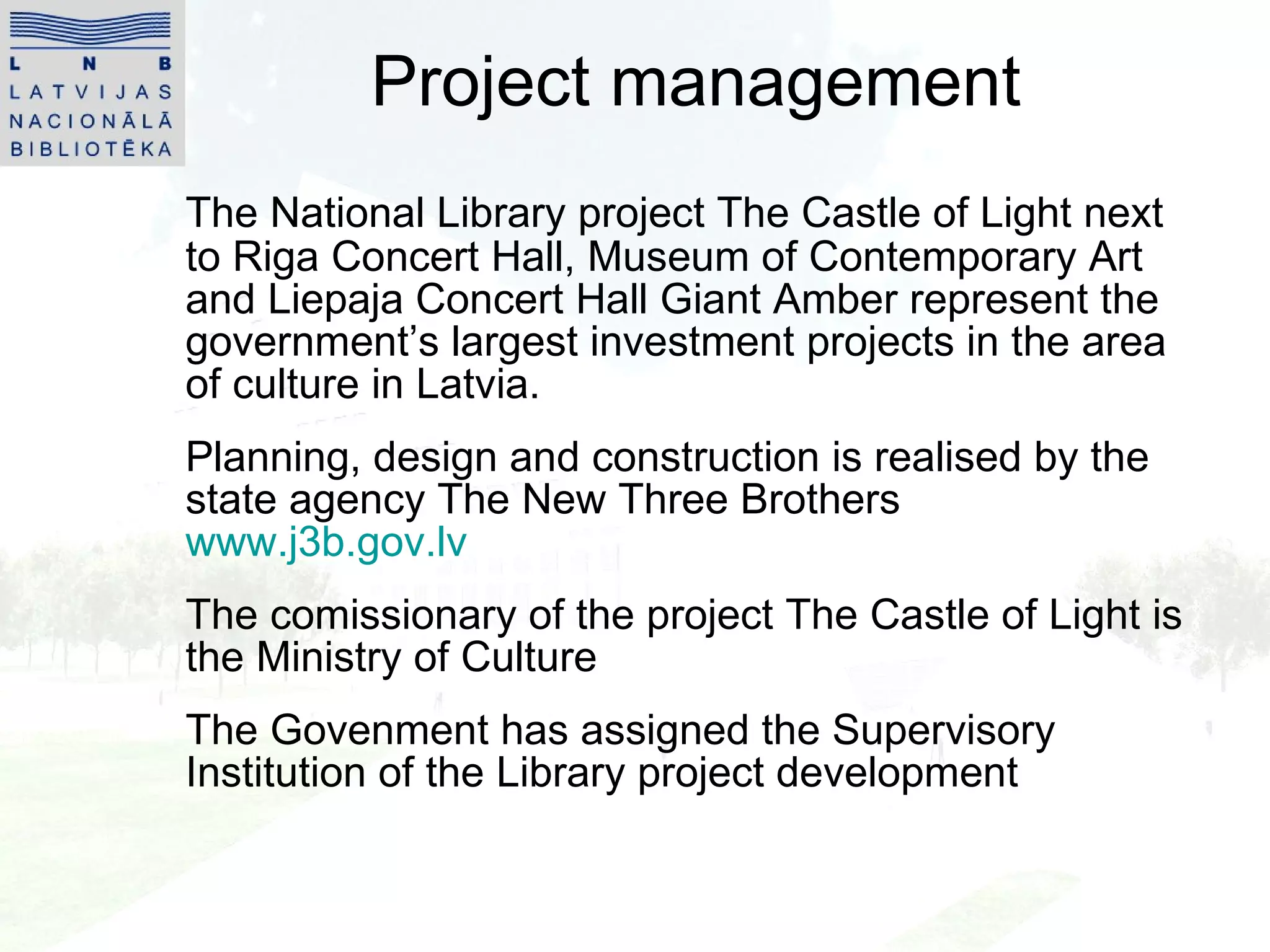 Project management The National Library project The Castle of Light next to Riga Concert Hall, Museum of Contemporary Art and Liepaja Concert Hall Giant Amber represent the government’s largest investment projects in the area of culture in Latvia. Planning, design and construction is realised by the state agency The New Three Brothers  www.j3b.gov.lv The comissionary of the project The Castle of Light is the Ministry of Culture The Govenment has assigned the Supervisory Institution of the Library project development 