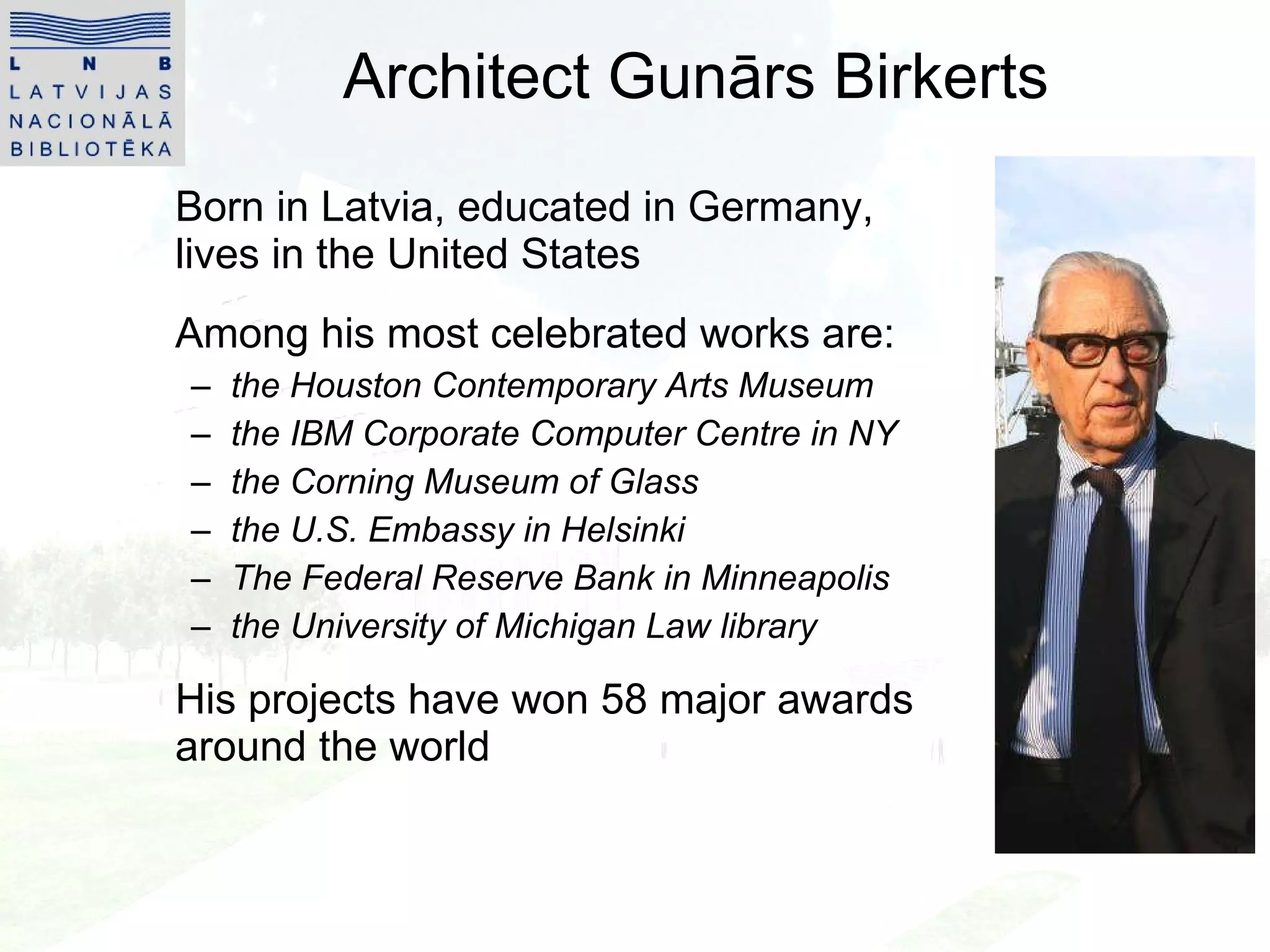 Architect Gunārs Birkerts Born in Latvia, educated in Germany, lives in the United States Among his most celebrated works are:  the Houston Contemporary Arts Museum the IBM Corporate Computer Centre in NY  the Corning Museum of Glass  the U.S. Embassy in Helsinki The Federal Reserve Bank in Minneapolis the University of Michigan Law library His projects have won 58 major awards around the world 
