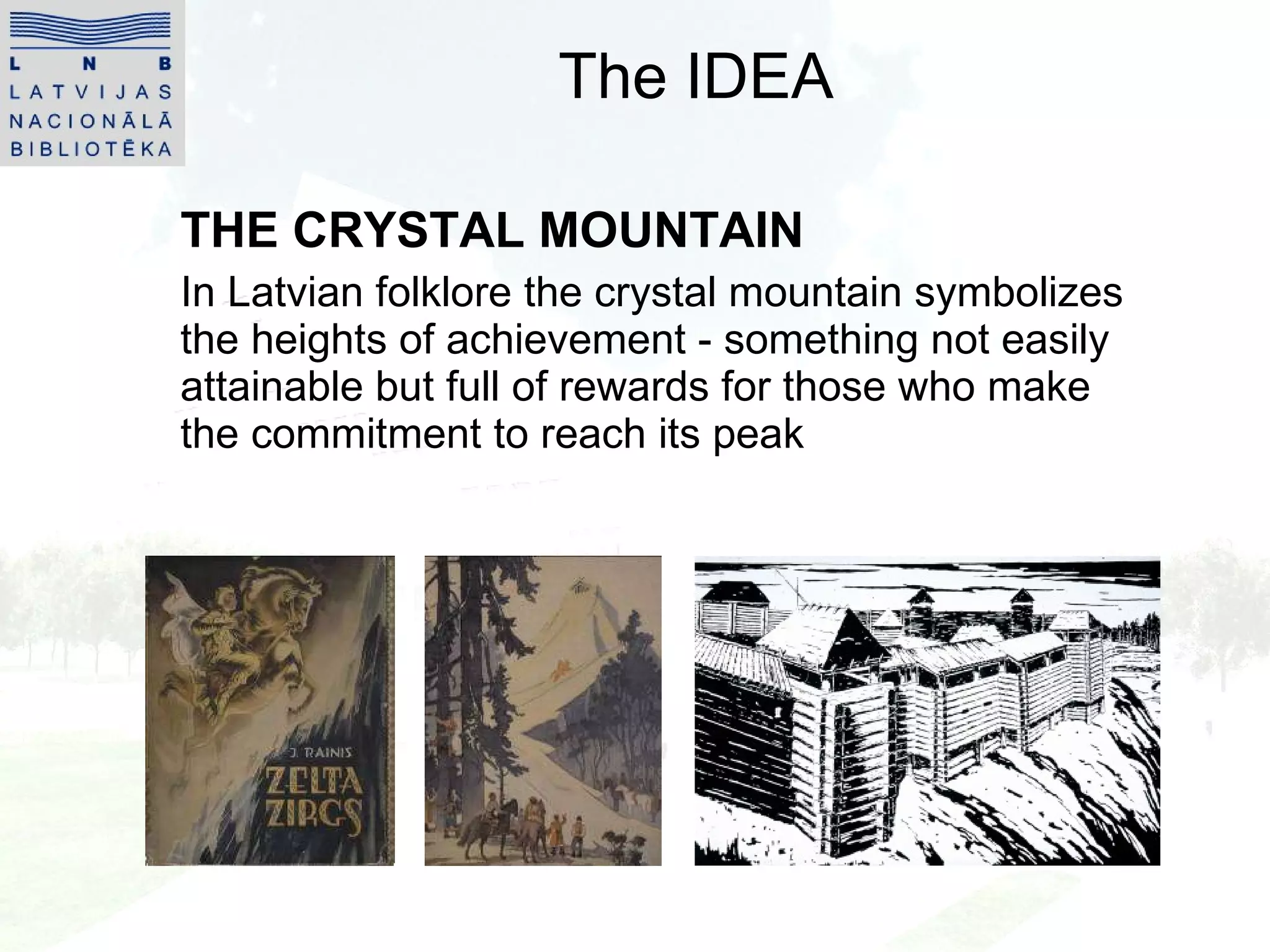 The IDEA THE CRYSTAL MOUNTAIN In Latvian folklore the crystal mountain symbolizes the heights of achievement - something not easily attainable but full of rewards for those who make the commitment to reach its peak 