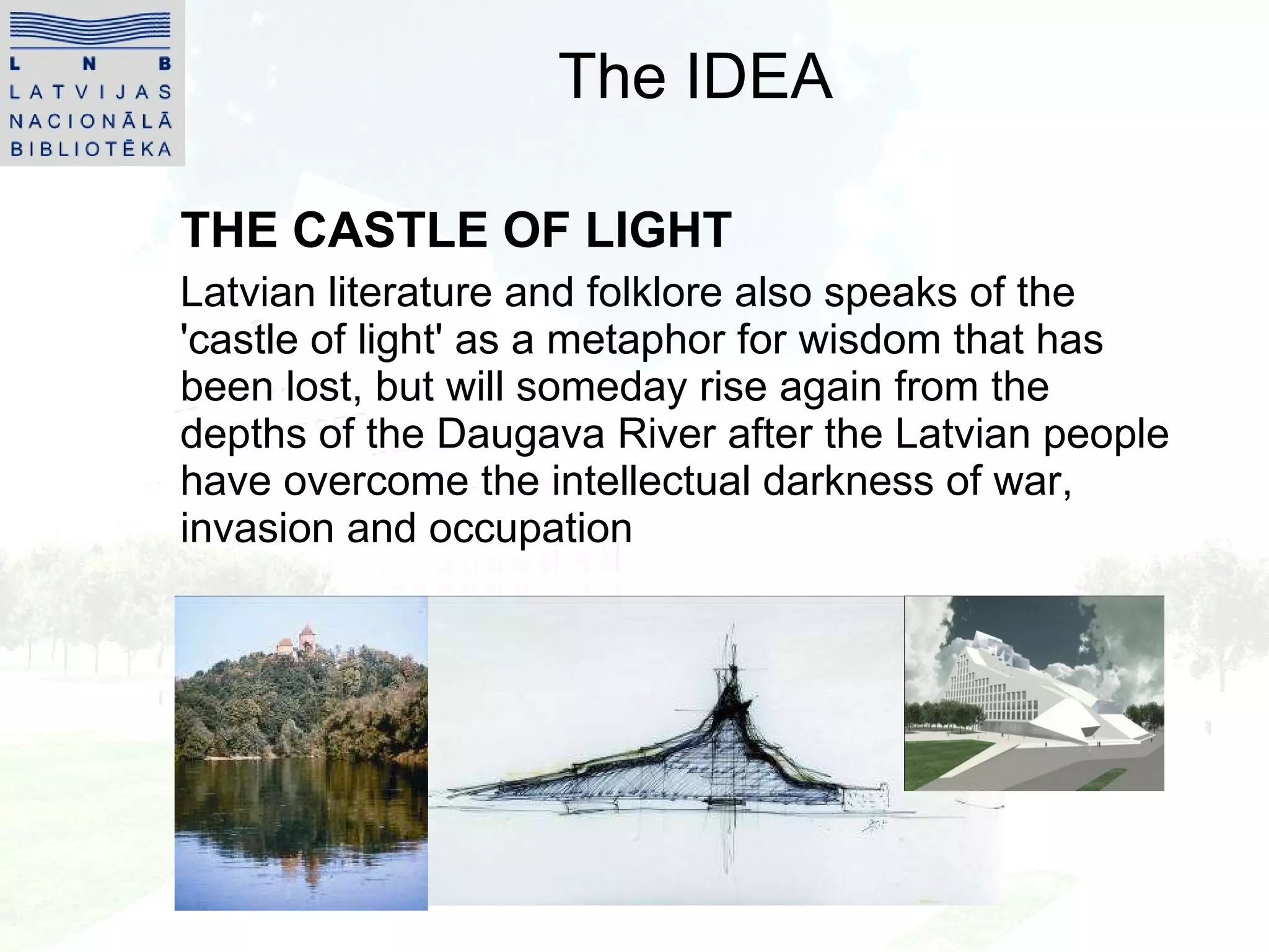 The IDEA THE CASTLE OF LIGHT Latvian literature and folklore also speaks of the 'castle of light' as a metaphor for wisdom that has been lost, but will someday rise again from the depths of the Daugava River after the Latvian people have overcome the intellectual darkness of war, invasion and occupation 