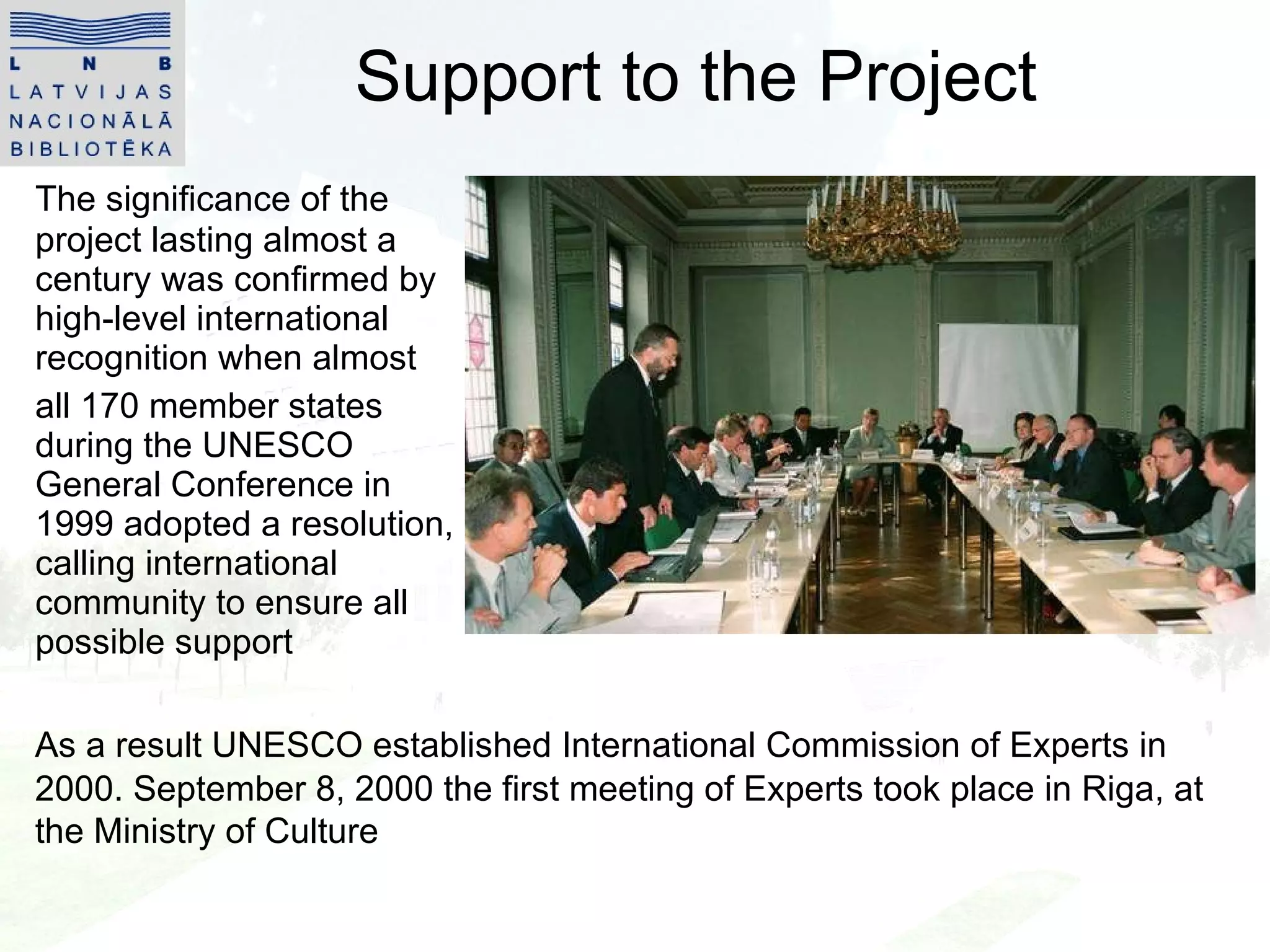 Support to the Project The significance of the project lasting almost a century was confirmed by high-level international recognition when almost  all 170 member states during the UNESCO General Conference in 1999 adopted a resolution, calling international community to ensure all possible support As a result UNESCO established International Commission of Experts in 2000 . September 8, 2000 the first meeting of Experts took place in Riga, at the Ministry of Culture 