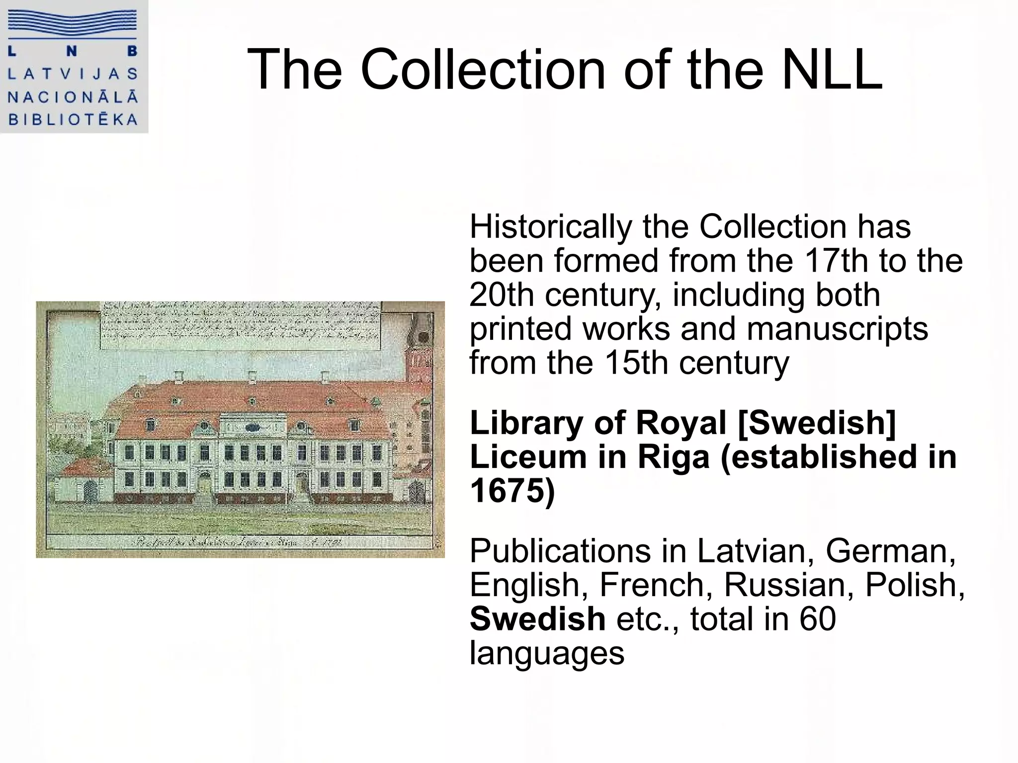 The Collection of the NLL Historically the Collection has been formed from the 17th to the 20th century, including both printed works and manuscripts from the 15th century Library of Royal [Swedish] Liceum in Riga (established in 1675) Publications in Latvian, German, English, French, Russian, Polish,  Swedish  etc., total in 60 languages  
