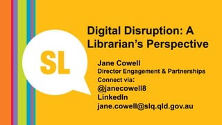 Digital Disruption: A
Librarian’s Perspective
Jane Cowell
Director Engagement & Partnerships
Connect via:
@janecowell8
LinkedIn
jane.cowell@slq.qld.gov.au
 
