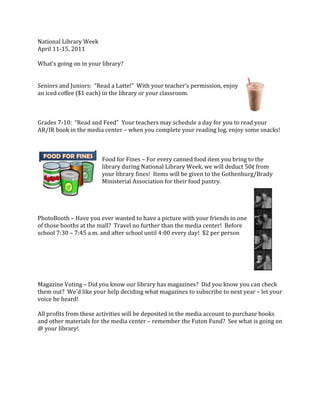 National Library Week<br />April 11-15, 2011<br />What’s going on in your library?<br />502920020955<br />Seniors and Juniors:  “Read a Latte!”  With your teacher’s permission, enjoy <br />an iced coffee ($1 each) in the library or your classroom.<br />Grades 7-10:  “Read and Feed”  Your teachers may schedule a day for you to read your AR/IR book in the media center – when you complete your reading log, enjoy some snacks!<br />left41910<br />Food for Fines – For every canned food item you bring to the library during National Library Week, we will deduct 50¢ from your library fines!  Items will be given to the Gothenburg/Brady Ministerial Association for their food pantry.<br />369633584455<br />PhotoBooth – Have you ever wanted to have a picture with your friends in one <br />of those booths at the mall?  Travel no further than the media center!  Before school 7:30 – 7:45 a.m. and after school until 4:00 every day!  $2 per person<br />Magazine Voting – Did you know our library has magazines?  Did you know you can check them out?  We’d like your help deciding what magazines to subscribe to next year – let your voice be heard!<br />All profits from these activities will be deposited in the media account to purchase books and other materials for the media center – remember the Futon Fund?  See what is going on @ your library!<br />