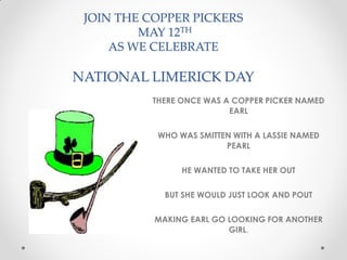 JOIN THE COPPER PICKERS
MAY 12TH
AS WE CELEBRATE
NATIONAL LIMERICK DAY
THERE ONCE WAS A COPPER PICKER NAMED
EARL
WHO WAS SMITTEN WITH A LASSIE NAMED
PEARL
HE WANTED TO TAKE HER OUT
BUT SHE WOULD JUST LOOK AND POUT
MAKING EARL GO LOOKING FOR ANOTHER
GIRL.
 
