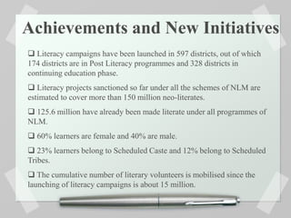 Achievements and New Initiatives
 Literacy campaigns have been launched in 597 districts, out of which
174 districts are in Post Literacy programmes and 328 districts in
continuing education phase.
 Literacy projects sanctioned so far under all the schemes of NLM are
estimated to cover more than 150 million neo-literates.
 125.6 million have already been made literate under all programmes of
NLM.
 60% learners are female and 40% are male.
 23% learners belong to Scheduled Caste and 12% belong to Scheduled
Tribes.
 The cumulative number of literary volunteers is mobilised since the
launching of literacy campaigns is about 15 million.
 