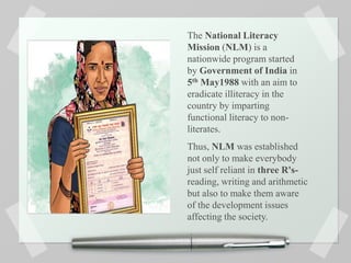 The National Literacy
Mission (NLM) is a
nationwide program started
by Government of India in
5th May1988 with an aim to
eradicate illiteracy in the
country by imparting
functional literacy to non-
literates.
Thus, NLM was established
not only to make everybody
just self reliant in three R's-
reading, writing and arithmetic
but also to make them aware
of the development issues
affecting the society.
 