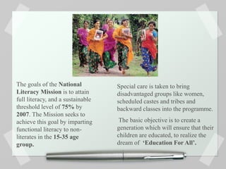 The goals of the National
Literacy Mission is to attain
full literacy, and a sustainable
threshold level of 75% by
2007. The Mission seeks to
achieve this goal by imparting
functional literacy to non-
literates in the 15-35 age
group.
Special care is taken to bring
disadvantaged groups like women,
scheduled castes and tribes and
backward classes into the programme.
The basic objective is to create a
generation which will ensure that their
children are educated, to realize the
dream of ‘Education For All’.
 