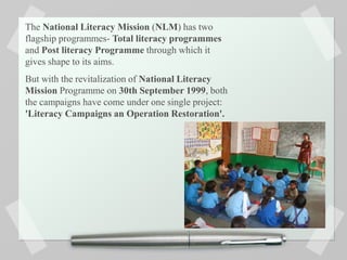 The National Literacy Mission (NLM) has two
flagship programmes- Total literacy programmes
and Post literacy Programme through which it
gives shape to its aims.
But with the revitalization of National Literacy
Mission Programme on 30th September 1999, both
the campaigns have come under one single project:
'Literacy Campaigns an Operation Restoration'.
 