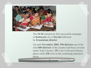 The NLM initiated its first successful campaign
in Kottayam city of Kerala followed
by Ernakulam district.
Up until November 2002, 596 districts out of the
total 600 districts of the country had been covered
under Total Literacy. 191 were in the post literacy
phase while 238 were in the continuing education
phase.
 