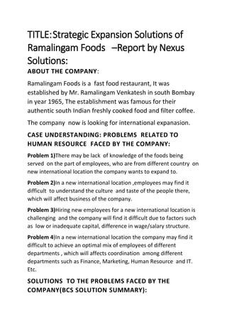 TITLE:Strategic Expansion Solutions of
Ramalingam Foods –Report by Nexus
Solutions:
ABOUT THE COMPANY:
Ramalingam Foods is a fast food restaurant, It was
established by Mr. Ramalingam Venkatesh in south Bombay
in year 1965, The establishment was famous for their
authentic south Indian freshly cooked food and filter coffee.
The company now is looking for international expanasion.
CASE UNDERSTANDING: PROBLEMS RELATED TO
HUMAN RESOURCE FACED BY THE COMPANY:
Problem 1)There may be lack of knowledge of the foods being
served on the part of employees, who are from different country on
new international location the company wants to expand to.
Problem 2)In a new international location ,employees may find it
difficult to understand the culture and taste of the people there,
which will affect business of the company.
Problem 3)Hiring new employees for a new international location is
challenging and the company will find it difficult due to factors such
as low or inadequate capital, difference in wage/salary structure.
Problem 4)In a new international location the company may find it
difficult to achieve an optimal mix of employees of different
departments , which will affects coordination among different
departments such as Finance, Marketing, Human Resource and IT.
Etc.
SOLUTIONS TO THE PROBLEMS FACED BY THE
COMPANY(BCS SOLUTION SUMMARY):
 