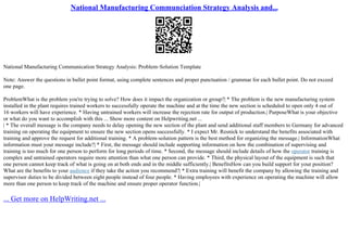 National Manufacturing Communciation Strategy Analysis and...
National Manufacturing Communication Strategy Analysis: Problem–Solution Template
Note: Answer the questions in bullet point format, using complete sentences and proper punctuation / grammar for each bullet point. Do not exceed
one page.
ProblemWhat is the problem you're trying to solve? How does it impact the organization or group?| * The problem is the new manufacturing system
installed in the plant requires trained workers to successfully operate the machine and at the time the new section is scheduled to open only 4 out of
16 workers will have experience. * Having untrained workers will increase the rejection rate for output of production.| PurposeWhat is your objective
or what do you want to accomplish with this ... Show more content on Helpwriting.net ...
| * The overall message is the company needs to delay opening the new section of the plant and send additional staff members to Germany for advanced
training on operating the equipment to ensure the new section opens successfully. * I expect Mr. Resnick to understand the benefits associated with
training and approve the request for additional training. * A problem–solution pattern is the best method for organizing the message.| InformationWhat
information must your message include?| * First, the message should include supporting information on how the combination of supervising and
training is too much for one person to perform for long periods of time. * Second, the message should include details of how the operator training is
complex and untrained operators require more attention than what one person can provide. * Third, the physical layout of the equipment is such that
one person cannot keep track of what is going on at both ends and in the middle sufficiently.| BenefitsHow can you build support for your position?
What are the benefits to your audience if they take the action you recommend?| * Extra training will benefit the company by allowing the training and
supervisor duties to be divided between eight people instead of four people. * Having employees with experience on operating the machine will allow
more than one person to keep track of the machine and ensure proper operator function.|
... Get more on HelpWriting.net ...
 